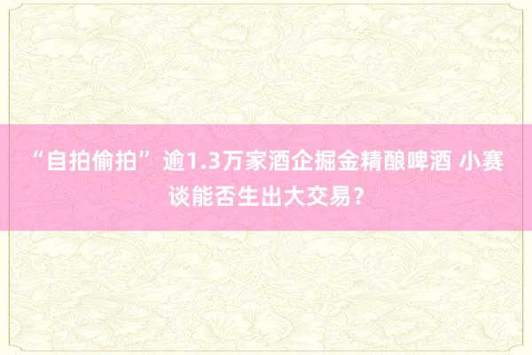 “自拍偷拍” 逾1.3万家酒企掘金精酿啤酒 小赛谈能否生出大交易？