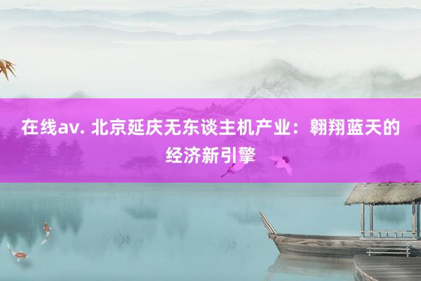 在线av. 北京延庆无东谈主机产业：翱翔蓝天的经济新引擎