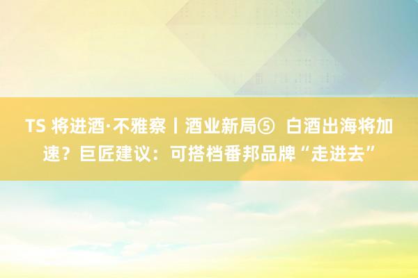 TS 将进酒·不雅察丨酒业新局⑤  白酒出海将加速？巨匠建议：可搭档番邦品牌“走进去”