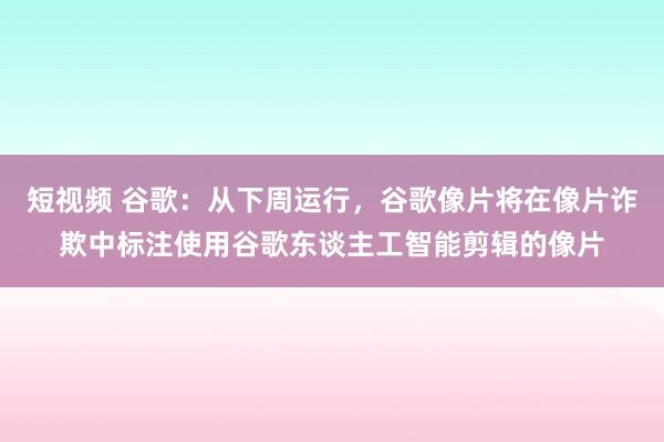 短视频 谷歌：从下周运行，谷歌像片将在像片诈欺中标注使用谷歌东谈主工智能剪辑的像片