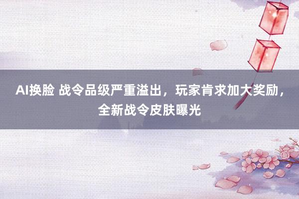 AI换脸 战令品级严重溢出，玩家肯求加大奖励，全新战令皮肤曝光