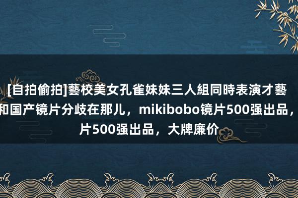 [自拍偷拍]藝校美女孔雀妹妹三人組同時表演才藝 入口镜片和国产镜片分歧在那儿，mikibobo镜片500强出品，大牌廉价