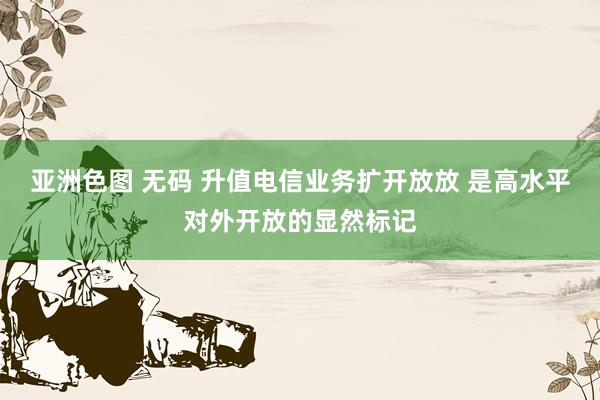 亚洲色图 无码 升值电信业务扩开放放 是高水平对外开放的显然标记