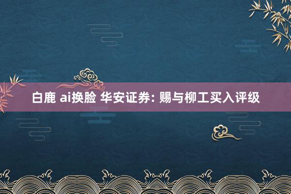 白鹿 ai换脸 华安证券: 赐与柳工买入评级