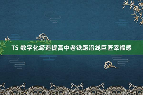 TS 数字化缔造提高中老铁路沿线巨匠幸福感