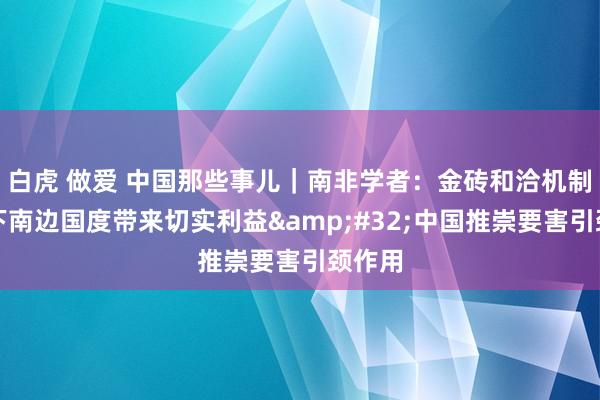 白虎 做爱 中国那些事儿｜南非学者：金砖和洽机制为天下南边国度带来切实利益&#32;中国推崇要害引颈作用