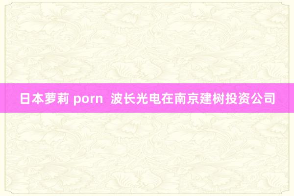 日本萝莉 porn  波长光电在南京建树投资公司