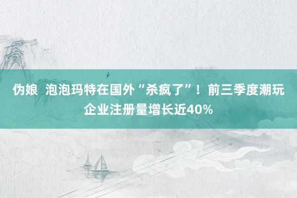 伪娘  泡泡玛特在国外“杀疯了”！前三季度潮玩企业注册量增长近40%