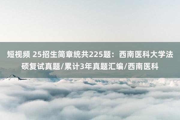 短视频 25招生简章统共225题：西南医科大学法硕复试真题/累计3年真题汇编/西南医科