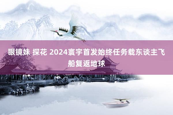 眼镜妹 探花 2024寰宇首发始终任务载东谈主飞船复返地球