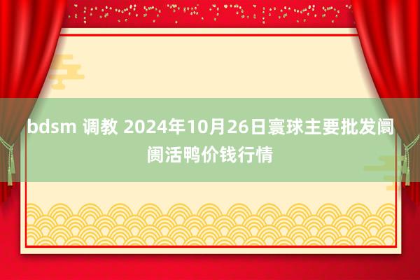 bdsm 调教 2024年10月26日寰球主要批发阛阓活鸭价钱行情