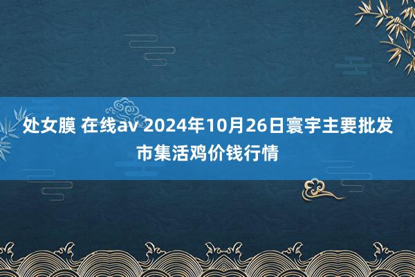 处女膜 在线av 2024年10月26日寰宇主要批发市集活鸡价钱行情