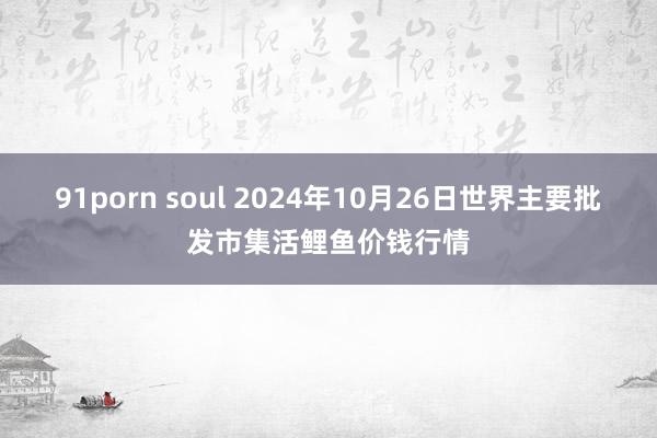 91porn soul 2024年10月26日世界主要批发市集活鲤鱼价钱行情