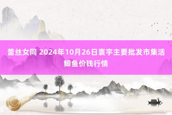 蕾丝女同 2024年10月26日寰宇主要批发市集活鲫鱼价钱行情