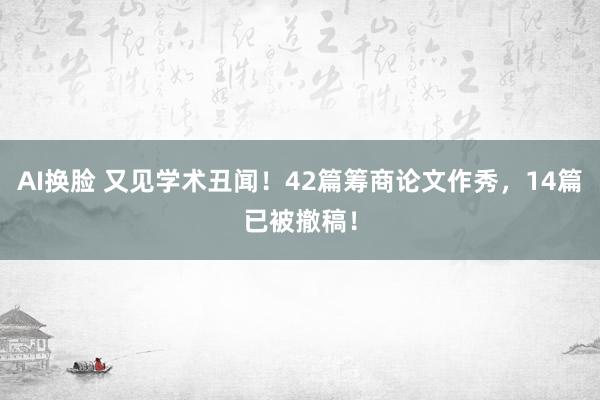 AI换脸 又见学术丑闻！42篇筹商论文作秀，14篇已被撤稿！