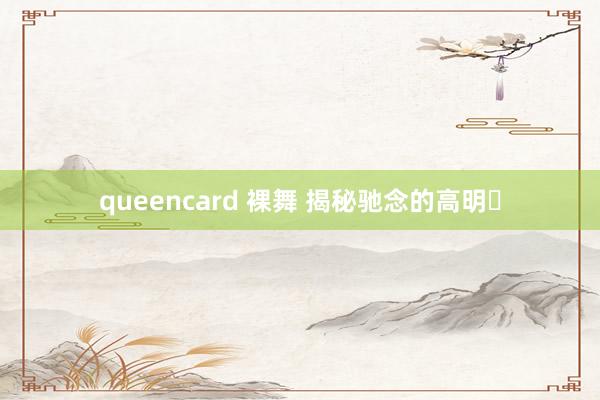 queencard 裸舞 揭秘驰念的高明✨