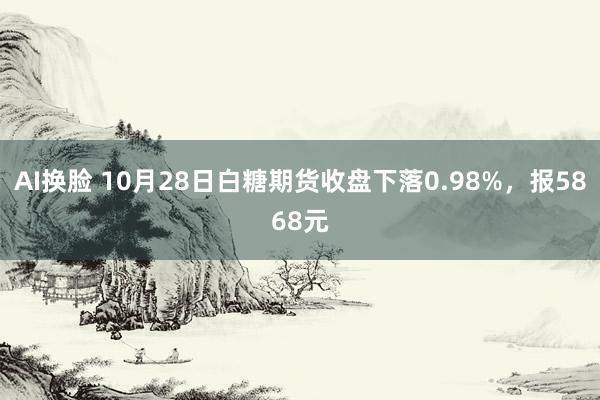 AI换脸 10月28日白糖期货收盘下落0.98%，报5868元