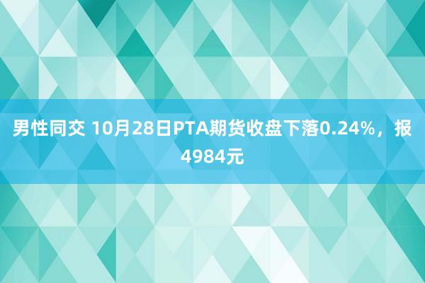 男性同交 10月28日PTA期货收盘下落0.24%，报4984元