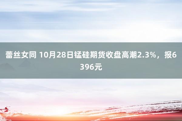 蕾丝女同 10月28日锰硅期货收盘高潮2.3%，报6396元