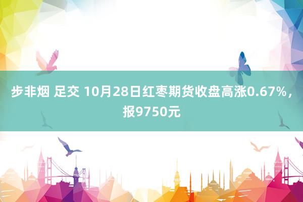 步非烟 足交 10月28日红枣期货收盘高涨0.67%，报9750元