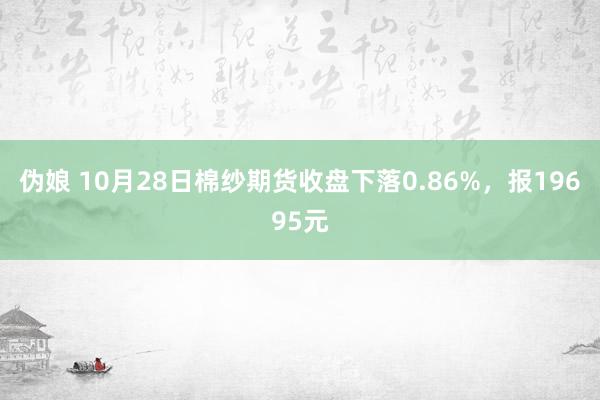 伪娘 10月28日棉纱期货收盘下落0.86%，报19695元