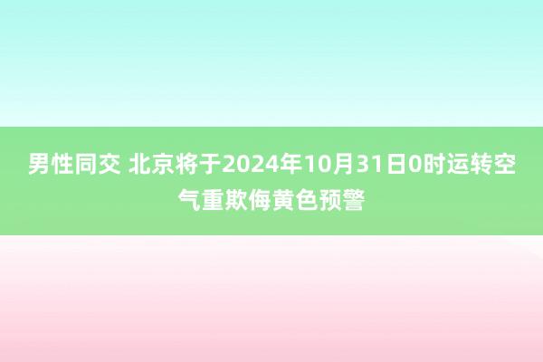 男性同交 北京将于2024年10月31日0时运转空气重欺侮黄色预警