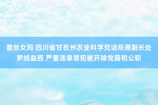 蕾丝女同 四川省甘孜州农业科学究诘所原副长处罗绒益西 严重违章罪犯被开除党籍和公职