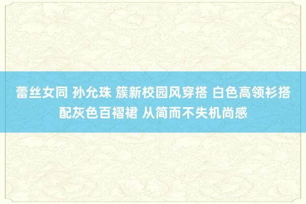 蕾丝女同 孙允珠 簇新校园风穿搭 白色高领衫搭配灰色百褶裙 从简而不失机尚感