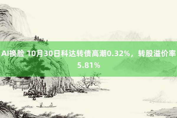 AI换脸 10月30日科达转债高潮0.32%，转股溢价率5.81%