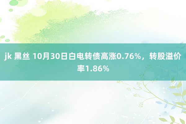 jk 黑丝 10月30日白电转债高涨0.76%，转股溢价率1.86%