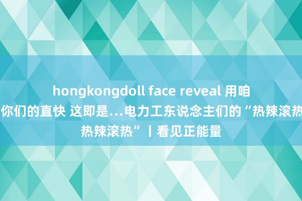 hongkongdoll face reveal 用咱们的汗水，看守你们的直快 这即是…电力工东说念主们的“热辣滚热”丨看见正能量