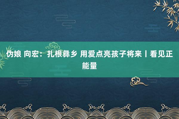 伪娘 向宏：扎根彝乡 用爱点亮孩子将来丨看见正能量