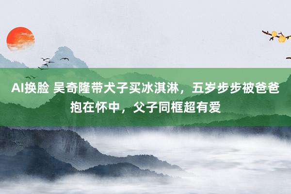 AI换脸 吴奇隆带犬子买冰淇淋，五岁步步被爸爸抱在怀中，父子同框超有爱