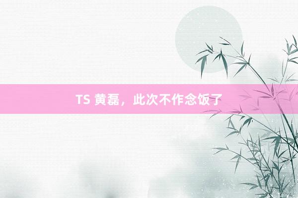 TS 黄磊，此次不作念饭了