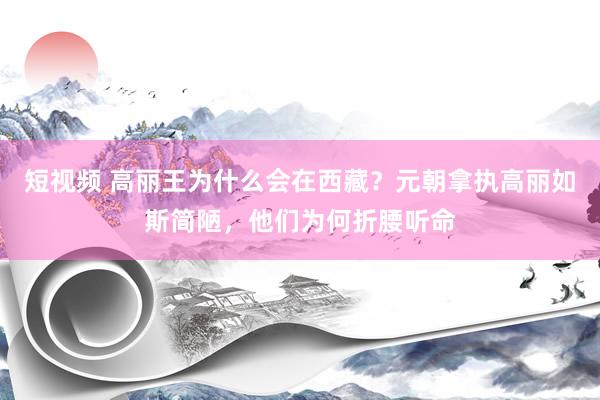 短视频 高丽王为什么会在西藏？元朝拿执高丽如斯简陋，他们为何折腰听命