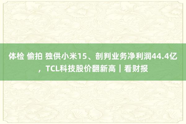 体检 偷拍 独供小米15、剖判业务净利润44.4亿，TCL科技股价翻新高｜看财报