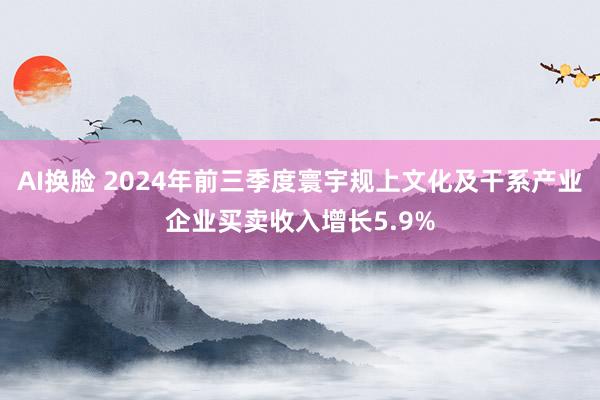 AI换脸 2024年前三季度寰宇规上文化及干系产业企业买卖收入增长5.9%