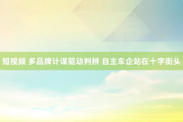 短视频 多品牌计谋驱动判辨 自主车企站在十字街头