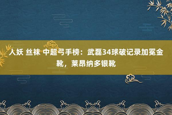 人妖 丝袜 中超弓手榜：武磊34球破记录加冕金靴，莱昂纳多银靴