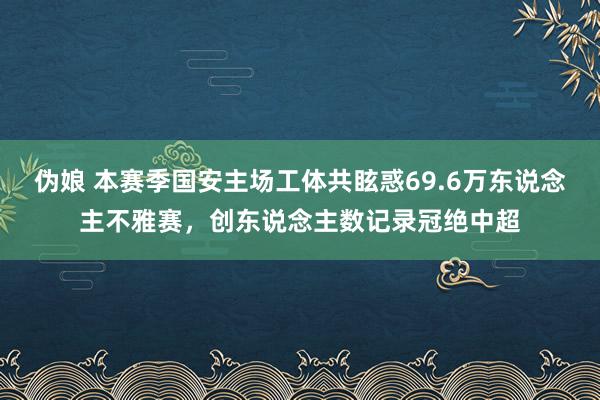 伪娘 本赛季国安主场工体共眩惑69.6万东说念主不雅赛，创东说念主数记录冠绝中超