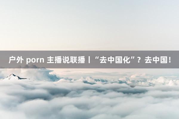 户外 porn 主播说联播丨“去中国化”？去中国！