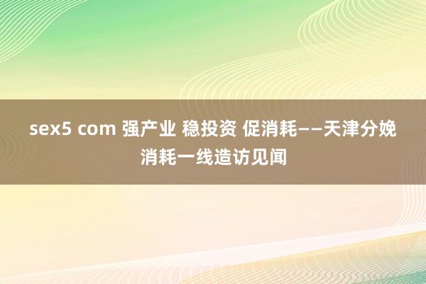 sex5 com 强产业 稳投资 促消耗——天津分娩消耗一线造访见闻