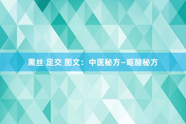 黑丝 足交 图文：中医秘方—呕酸秘方