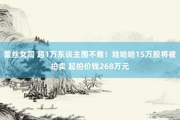 蕾丝女同 超1万东谈主围不雅！娃哈哈15万股将被拍卖 起拍价钱268万元