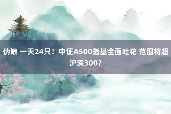 伪娘 一天24只！中证A500指基全面吐花 范围将超沪深300？