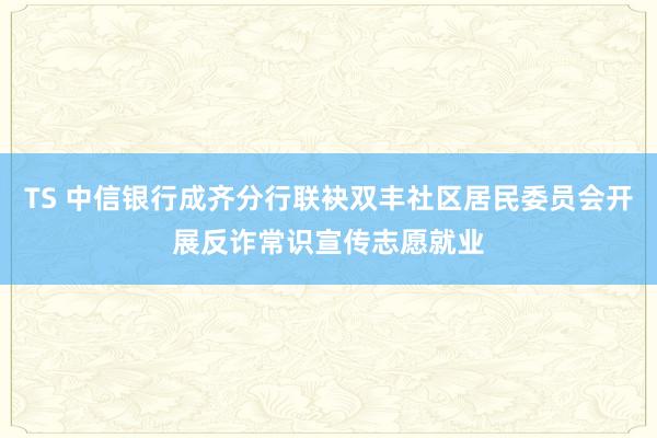 TS 中信银行成齐分行联袂双丰社区居民委员会开展反诈常识宣传志愿就业