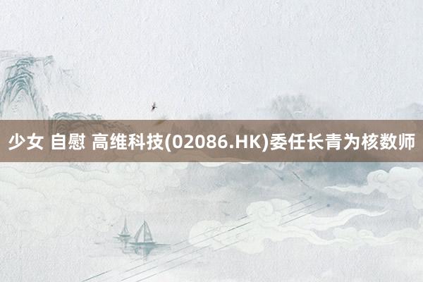 少女 自慰 高维科技(02086.HK)委任长青为核数师