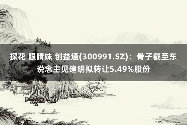 探花 眼睛妹 创益通(300991.SZ)：骨子截至东说念主见建明拟转让5.49%股份