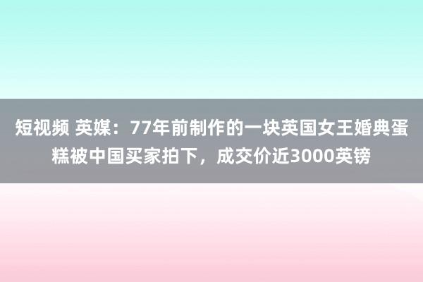 短视频 英媒：77年前制作的一块英国女王婚典蛋糕被中国买家拍下，成交价近3000英镑