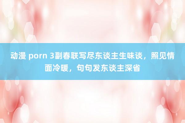 动漫 porn 3副春联写尽东谈主生味谈，照见情面冷暖，句句发东谈主深省